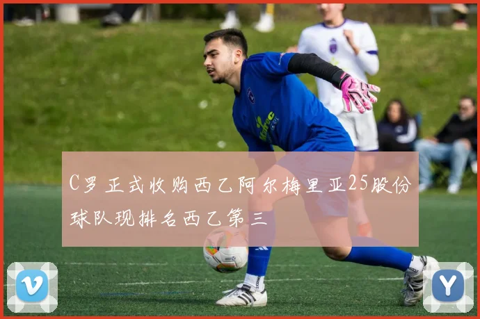 C罗正式收购西乙阿尔梅里亚25股份球队现排名西乙第三