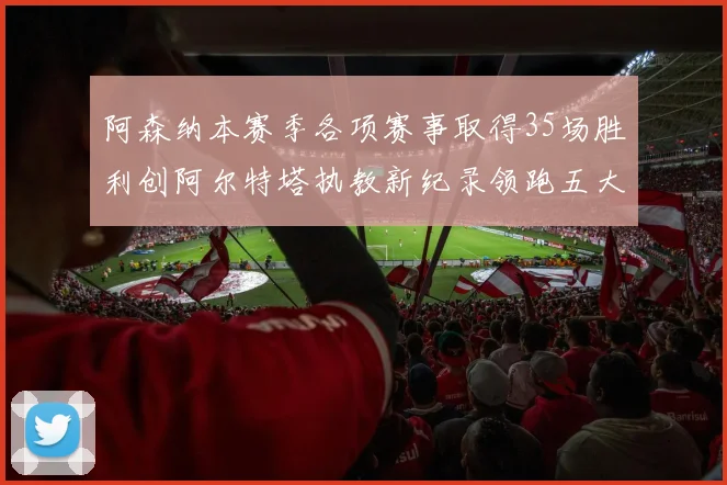 阿森纳本赛季各项赛事取得35场胜利创阿尔特塔执教新纪录领跑五大联赛