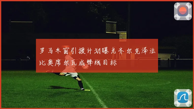 罗马冬窗引援计划曝光齐尔克泽法比奥席尔瓦成锋线目标