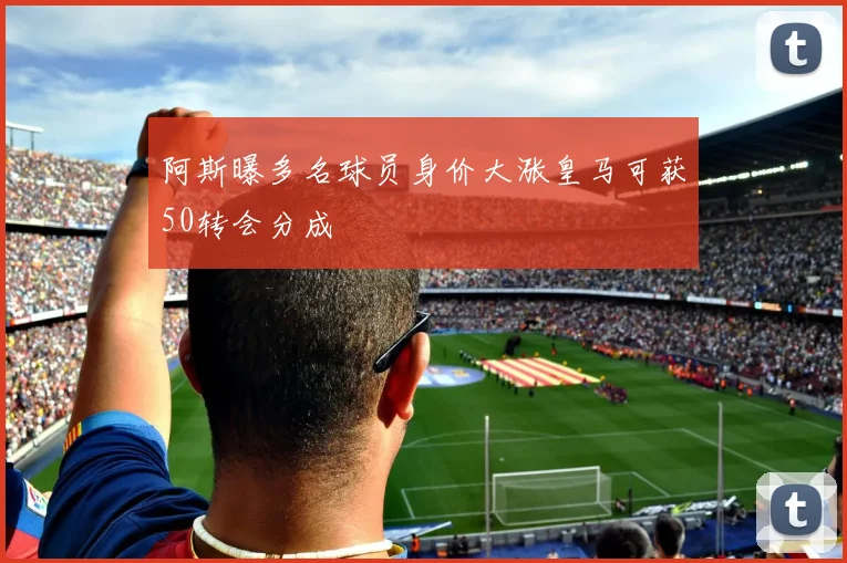 阿斯曝多名球员身价大涨皇马可获50转会分成