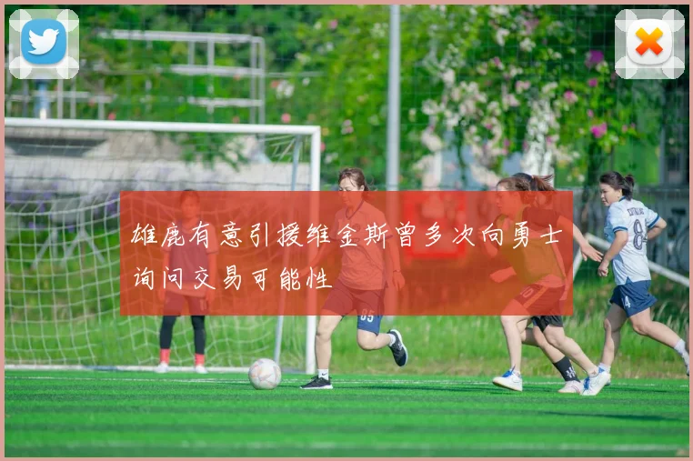雄鹿有意引援维金斯曾多次向勇士询问交易可能性