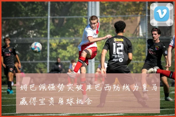 姆巴佩强势突破库巴西防线为皇马赢得宝贵角球机会