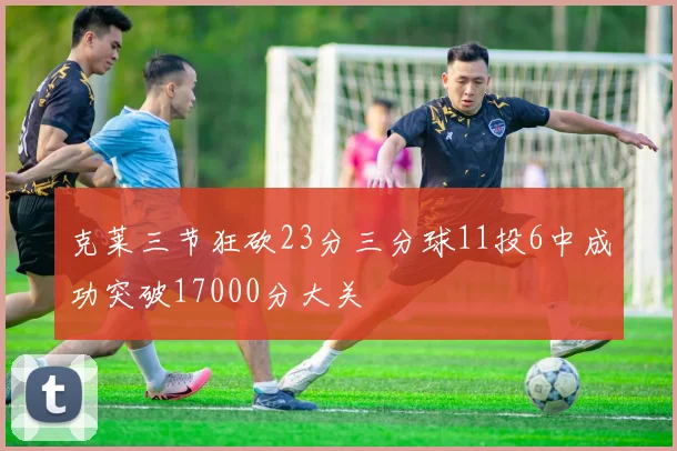 克莱三节狂砍23分三分球11投6中成功突破17000分大关