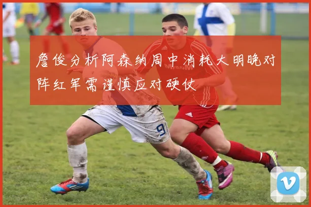 詹俊分析阿森纳周中消耗大明晚对阵红军需谨慎应对硬仗