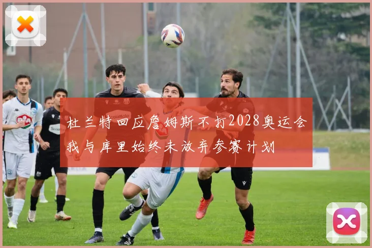 杜兰特回应詹姆斯不打2028奥运会我与库里始终未放弃参赛计划