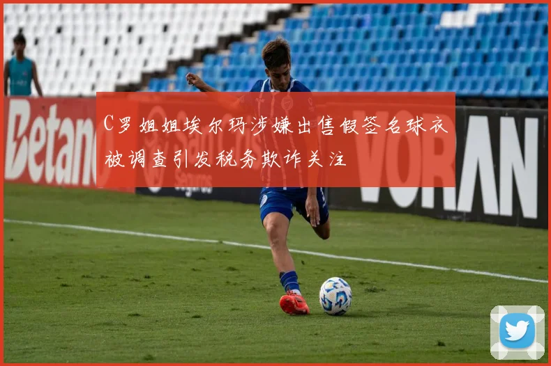 C罗姐姐埃尔玛涉嫌出售假签名球衣被调查引发税务欺诈关注