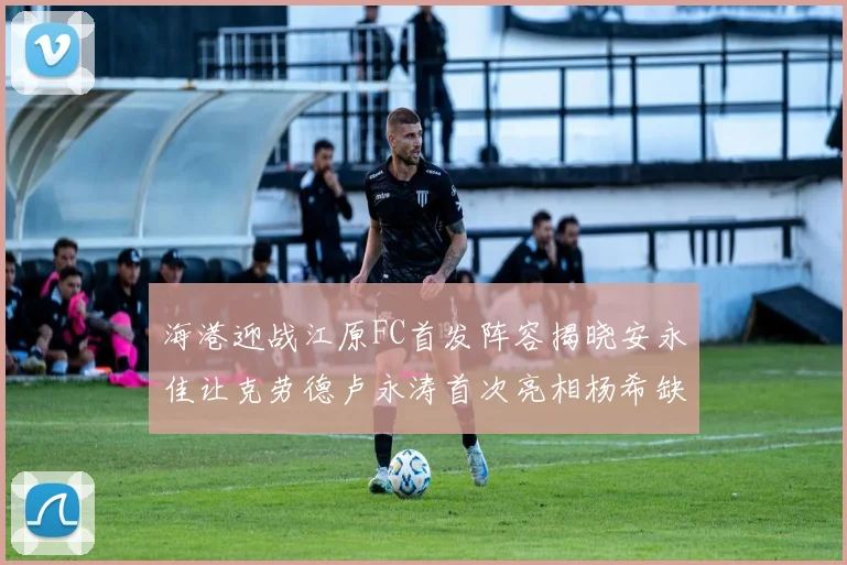 海港迎战江原FC首发阵容揭晓安永佳让克劳德卢永涛首次亮相杨希缺席