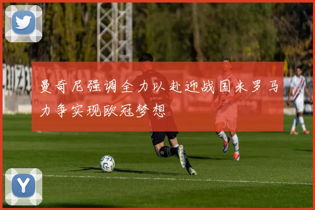 曼奇尼强调全力以赴迎战国米罗马力争实现欧冠梦想