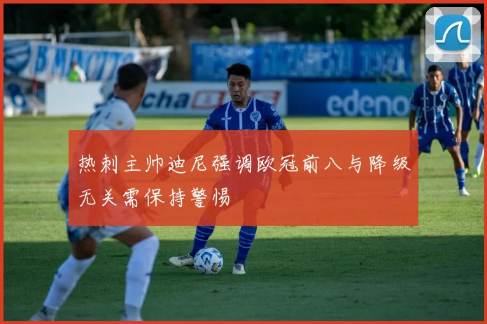 热刺主帅迪尼强调欧冠前八与降级无关需保持警惕
