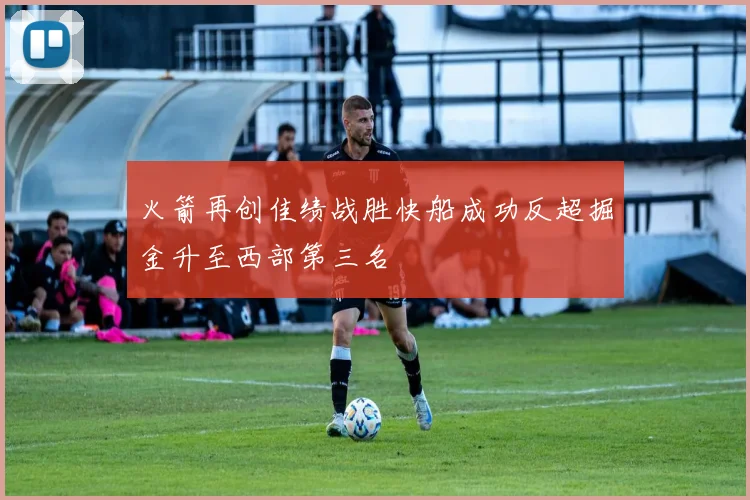 火箭再创佳绩战胜快船成功反超掘金升至西部第三名