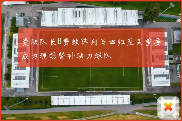 曼联队长B费缺阵利马回归至关重要成为理想替补助力球队