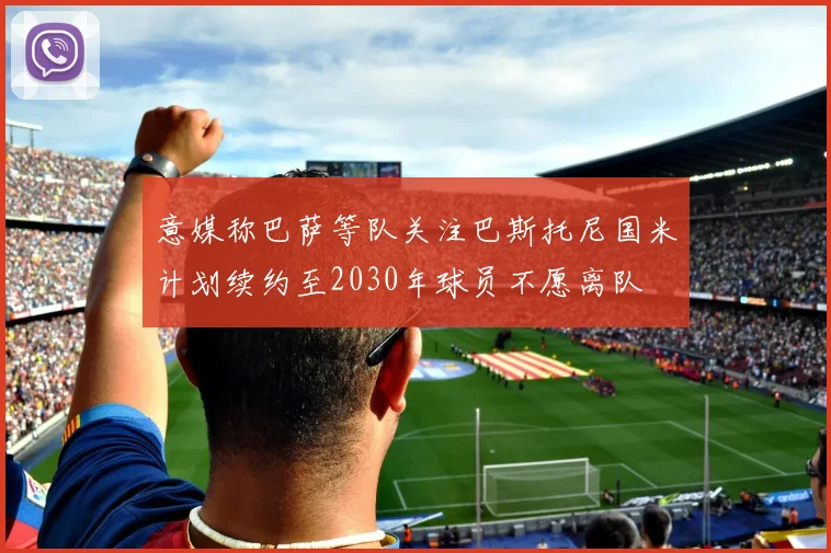 意媒称巴萨等队关注巴斯托尼国米计划续约至2030年球员不愿离队