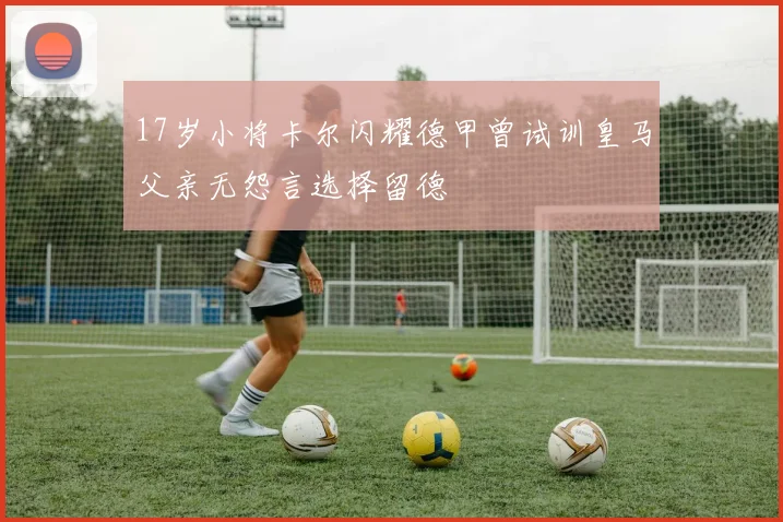 17岁小将卡尔闪耀德甲曾试训皇马父亲无怨言选择留德