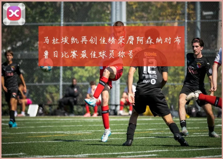 马杜埃凯再创佳绩荣膺阿森纳对布鲁日比赛最佳球员称号