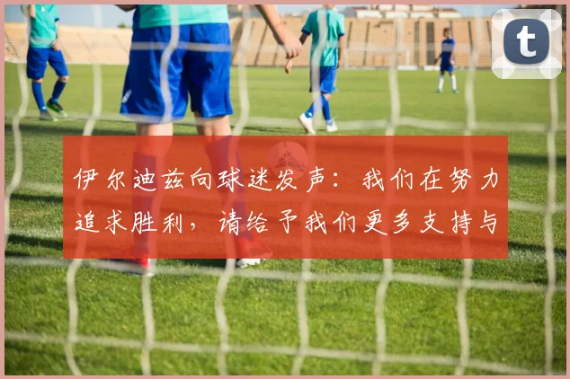 伊尔迪兹向球迷发声：我们在努力追求胜利，请给予我们更多支持与鼓励