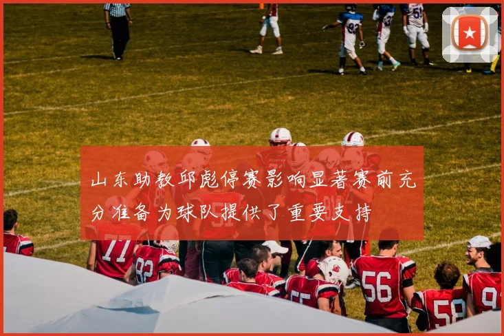 山东助教邱彪停赛影响显著赛前充分准备为球队提供了重要支持