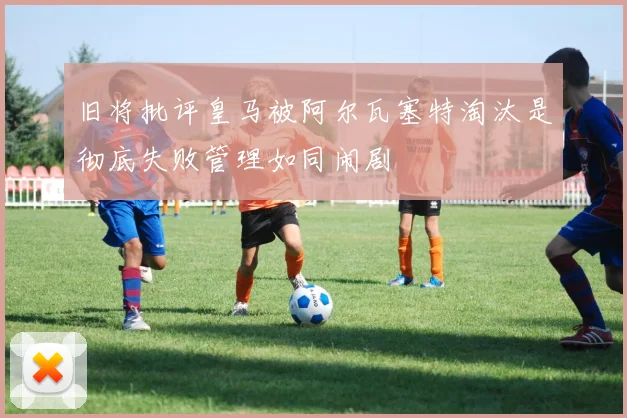旧将批评皇马被阿尔瓦塞特淘汰是彻底失败管理如同闹剧