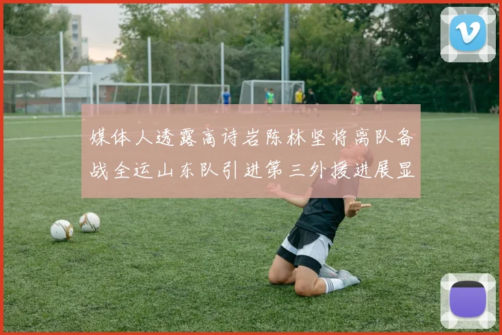 媒体人透露高诗岩陈林坚将离队备战全运山东队引进第三外援进展显著