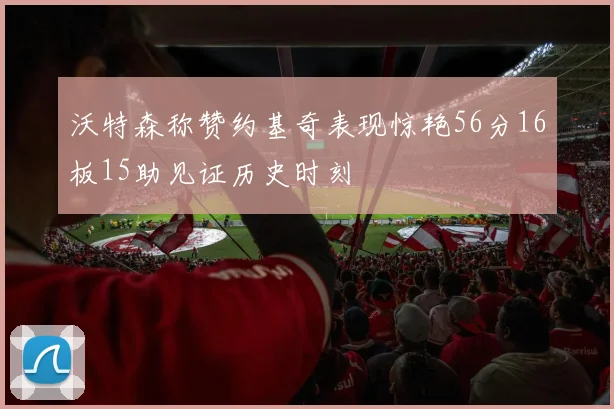 沃特森称赞约基奇表现惊艳56分16板15助见证历史时刻