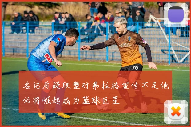 名记质疑联盟对弗拉格宣传不足他必将崛起成为篮球巨星