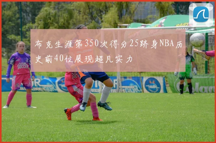 布克生涯第350次得分25跻身NBA历史前40位展现超凡实力