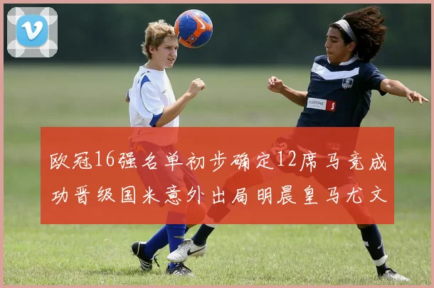 欧冠16强名单初步确定12席马竞成功晋级国米意外出局明晨皇马尤文巴黎争夺晋级资格