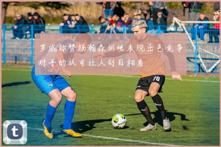 罗威称赞杨瀚森训练表现出色竞争对手的认可让人刮目相看