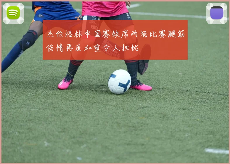 杰伦格林中国赛缺席两场比赛腿筋伤情再度加重令人担忧
