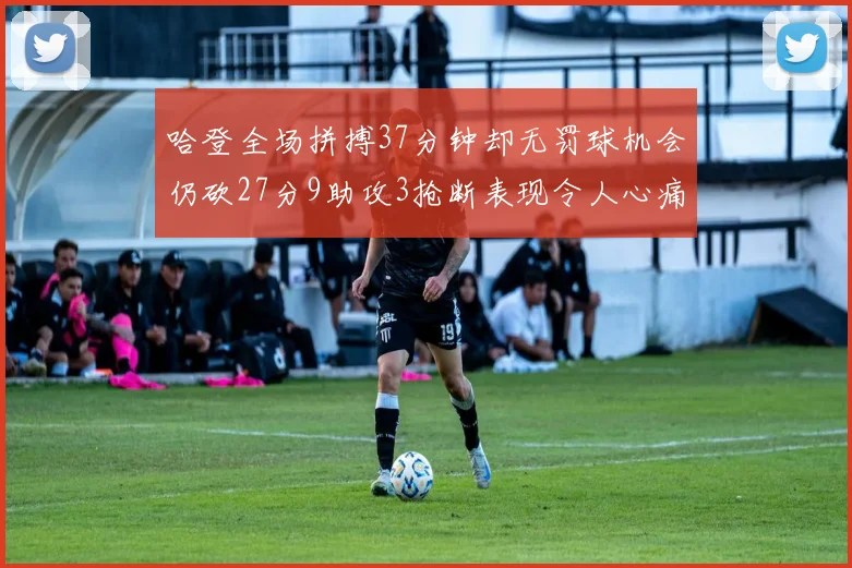 哈登全场拼搏37分钟却无罚球机会仍砍27分9助攻3抢断表现令人心痛