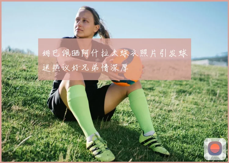 姆巴佩晒阿什拉夫球衣照片引发球迷热议好兄弟情深厚