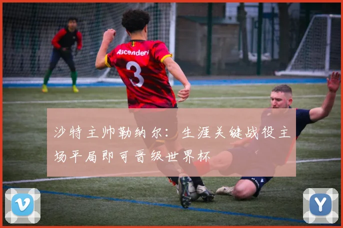 沙特主帅勒纳尔：生涯关键战役主场平局即可晋级世界杯