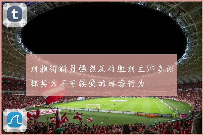 利雅得新月强烈反对胜利主帅言论称其为不可接受的诽谤行为