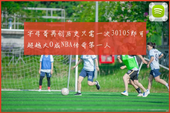 字母哥再创历史只需一次30105即可超越大O成NBA传奇第一人