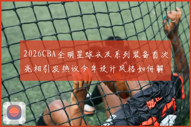 2026CBA全明星球衣及系列装备首次亮相引发热议今年设计风格如何解析