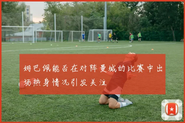 姆巴佩能否在对阵曼城的比赛中出场热身情况引发关注