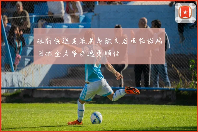 独行侠送走浓眉与欧文后面临伤病困扰全力争夺选秀顺位