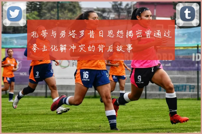 孔蒂与劳塔罗昔日恩怨揭密曾通过拳击化解冲突的背后故事