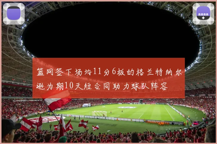篮网签下场均11分6板的格兰特纳尔逊为期10天短合同助力球队阵容