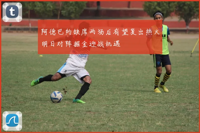 阿德巴约缺席两场后有望复出热火明日对阵掘金迎战机遇