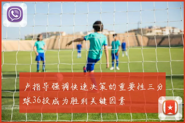 卢指导强调快速决策的重要性三分球36投成为胜利关键因素