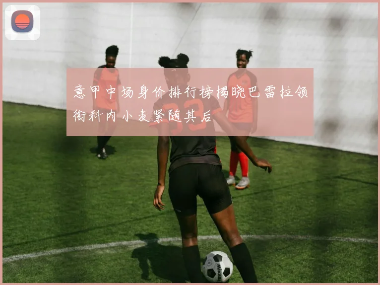意甲中场身价排行榜揭晓巴雷拉领衔科内小麦紧随其后